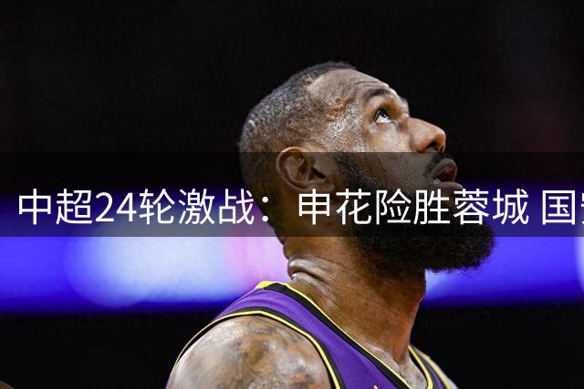 中超24轮激战：申花险胜蓉城 国安补时失分