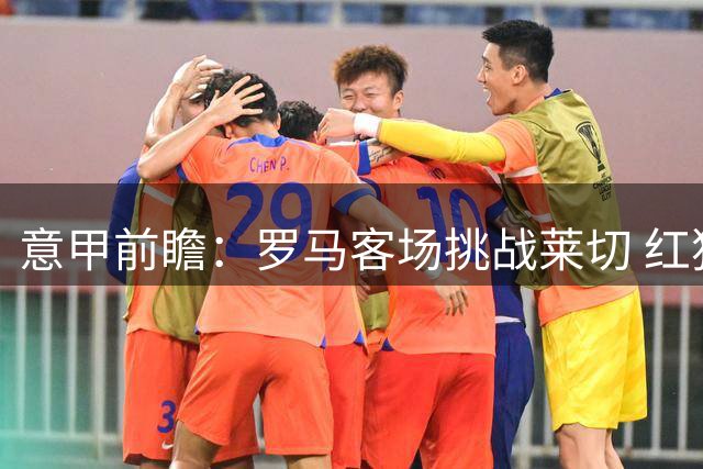 意甲前瞻：罗马客场挑战莱切 红狼军团被普遍看好