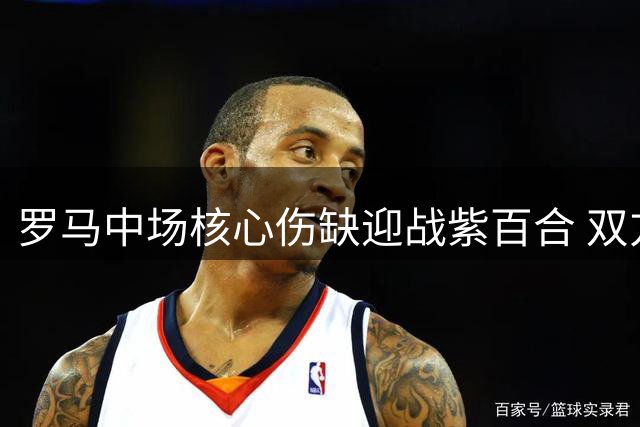 罗马中场核心伤缺迎战紫百合 双方阵容隐患成焦点