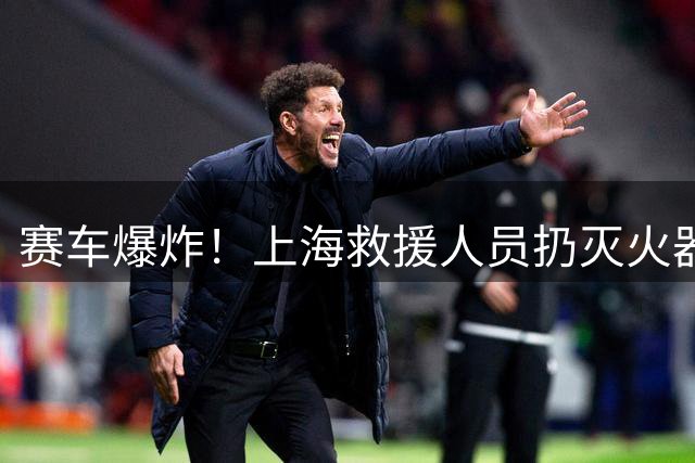 赛车爆炸！上海救援人员扔灭火器跑+救护车司机睡着 仲裁笑着甩锅