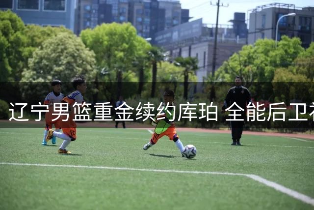 辽宁男篮重金续约库珀 全能后卫补强后场实力