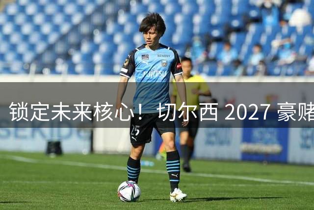 锁定未来核心！切尔西 2027 豪赌封神！全能天才接班 1.25 亿恩佐
