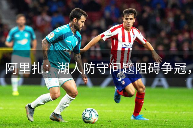 阿里扎：湖人防守问题阻碍争冠，阵容仍需提升
